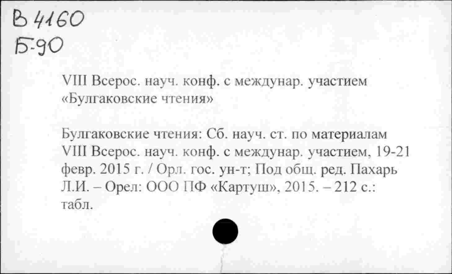 ﻿Б--9О
VIII Всерос. науч. конф, с междунар. участием «Булгаковские чтения»
Булгаковские чтения: Сб. науч. ст. по материалам VIII Всерос. науч. конф, с междунар. участием. 19-21 февр. 2015 г. / Орл. гос. ун-т; Под общ. ред. Пахарь Л.И. - Орел: ООО ПФ «Картуш», 2015. - 212 с.: табл.